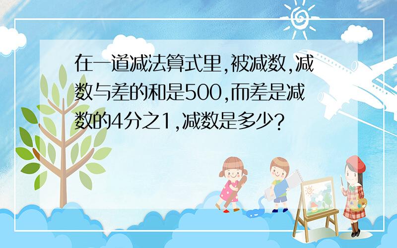 在一道减法算式里,被减数,减数与差的和是500,而差是减数的4分之1,减数是多少?