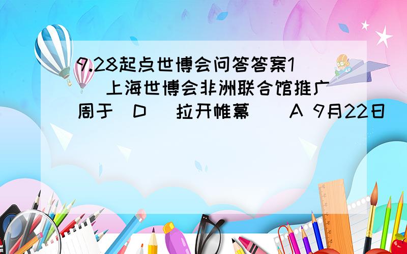 9.28起点世博会问答答案1． 上海世博会非洲联合馆推广周于(D )拉开帷幕    A 9月22日   B 9月23日   C 9月24日   D 9月25日   2． 上海世博会冰岛馆的展示主题为 (C )    A 冰天雪地的美   B 白色世界