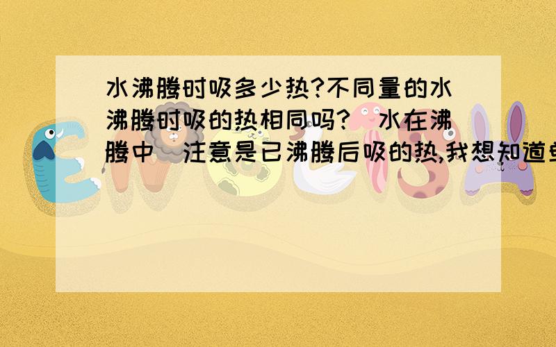 水沸腾时吸多少热?不同量的水沸腾时吸的热相同吗?（水在沸腾中）注意是已沸腾后吸的热,我想知道单位时间内水沸腾时吸的热,如果能提供公式就最好了