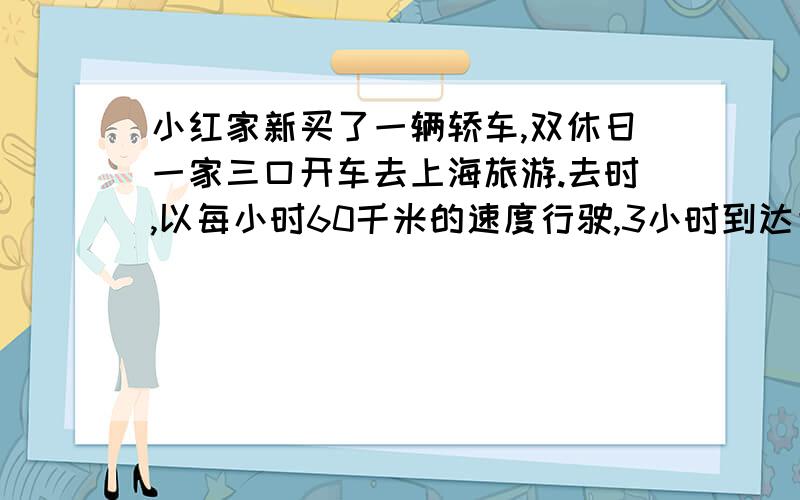 小红家新买了一辆轿车,双休日一家三口开车去上海旅游.去时,以每小时60千米的速度行驶,3小时到达目的地.返回时,由于堵车,路上共花了4小时,你能求出返回时的速度吗