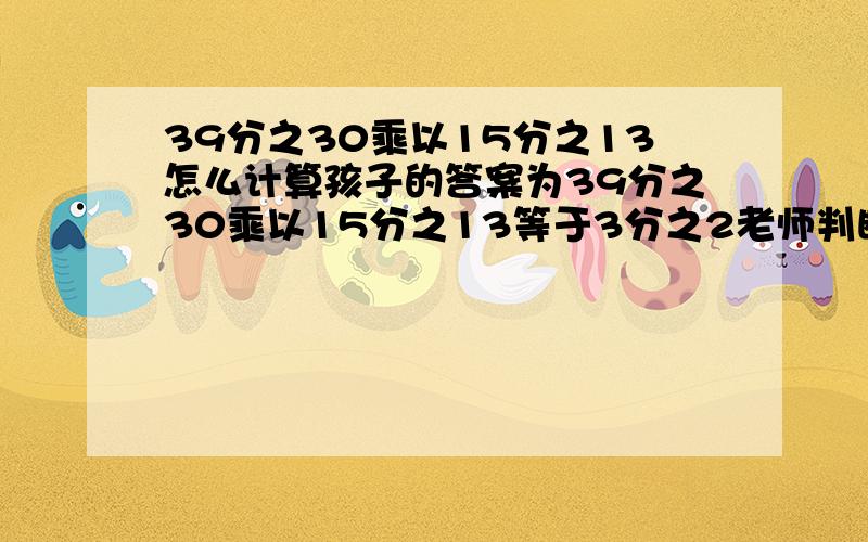 39分之30乘以15分之13怎么计算孩子的答案为39分之30乘以15分之13等于3分之2老师判断为错题,但我算了几遍都是这个答案,网友给解答下到底是多少麻烦给出计算过程,