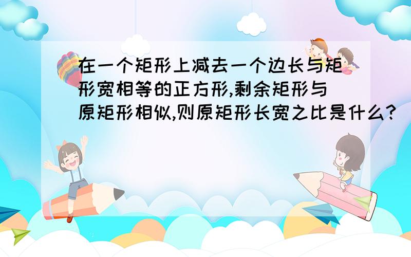 在一个矩形上减去一个边长与矩形宽相等的正方形,剩余矩形与原矩形相似,则原矩形长宽之比是什么?