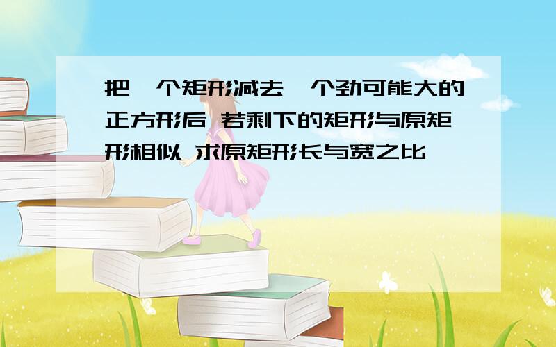 把一个矩形减去一个劲可能大的正方形后 若剩下的矩形与原矩形相似 求原矩形长与宽之比