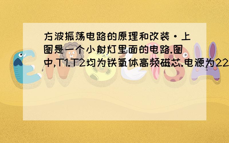 方波振荡电路的原理和改装·上图是一个小射灯里面的电路.图中,T1.T2均为铁氧体高频磁芯.电源为220V交流电源,在图中省去整流部分.工作的振荡频率为25K赫兹.灯泡是12V35W 的.                    我