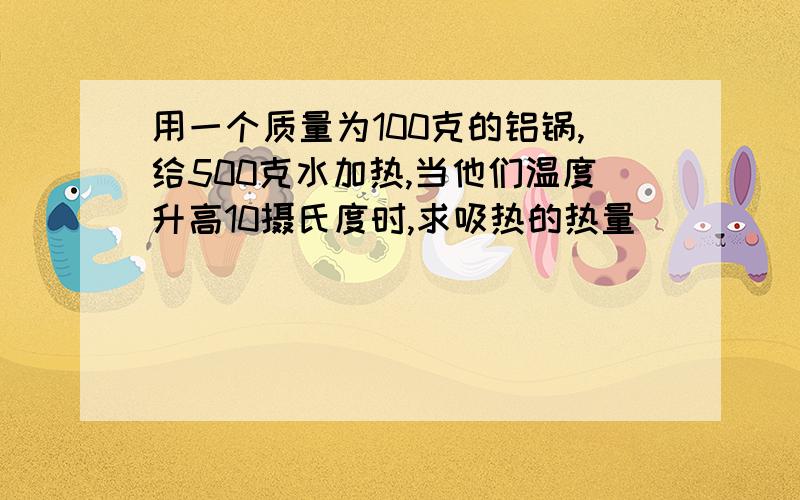 用一个质量为100克的铝锅,给500克水加热,当他们温度升高10摄氏度时,求吸热的热量