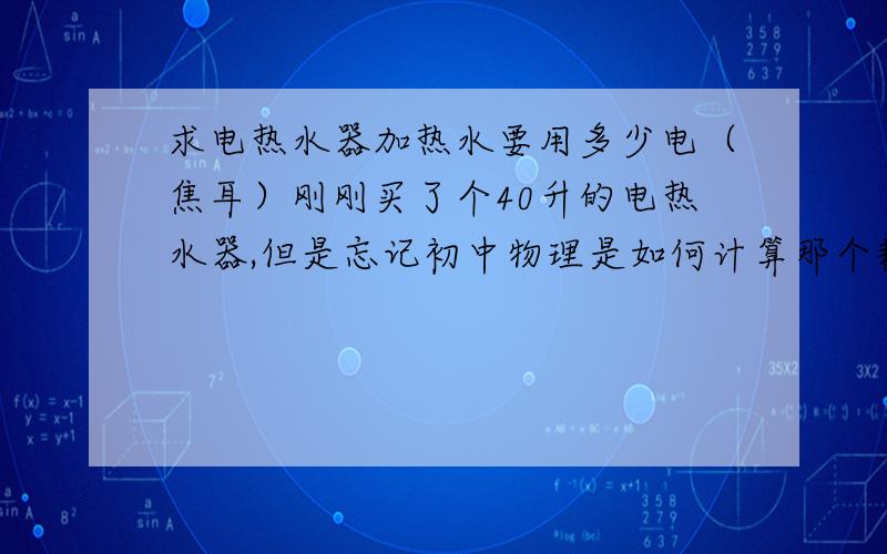 求电热水器加热水要用多少电（焦耳）刚刚买了个40升的电热水器,但是忘记初中物理是如何计算那个耗电量的了.求知道的朋友说说那公式和焦耳与每度电的单位转化!（假设电40L热水器目前