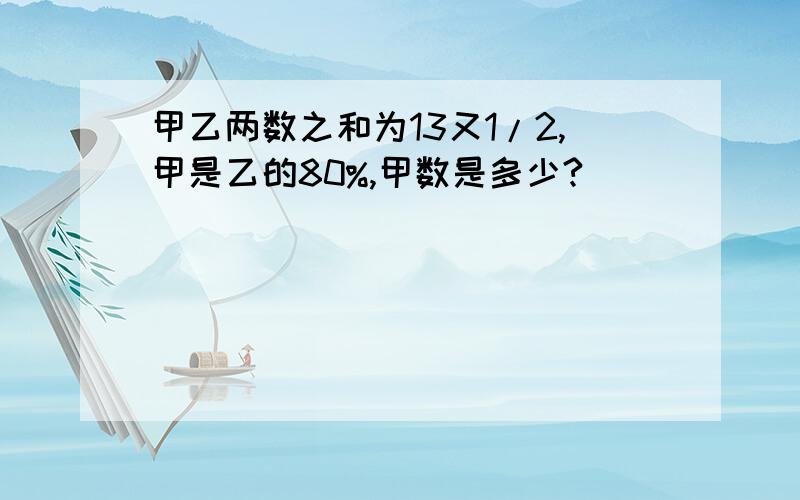 甲乙两数之和为13又1/2,甲是乙的80%,甲数是多少?