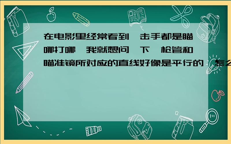 在电影里经常看到狙击手都是瞄哪打哪,我就想问一下,枪管和瞄准镜所对应的直线好像是平行的,怎么能瞄哪打哪呢,况且子弹的飞行轨迹好象是抛物线,那样还会有那么准吗,敬请专家和懂行的