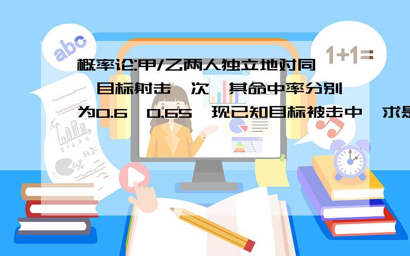 概率论:甲/乙两人独立地对同一目标射击一次,其命中率分别为0.6,0.65,现已知目标被击中,求是甲击中的概率谁说出思路,越细越好,..