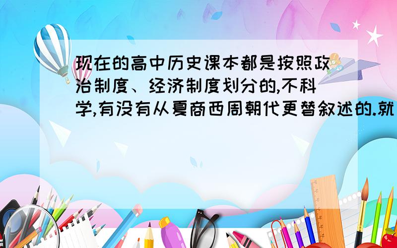 现在的高中历史课本都是按照政治制度、经济制度划分的,不科学,有没有从夏商西周朝代更替叙述的.就是说纵向太明显了,横向的联系少了,课本很不科学,希望能找本横向联系的,可以加强记忆