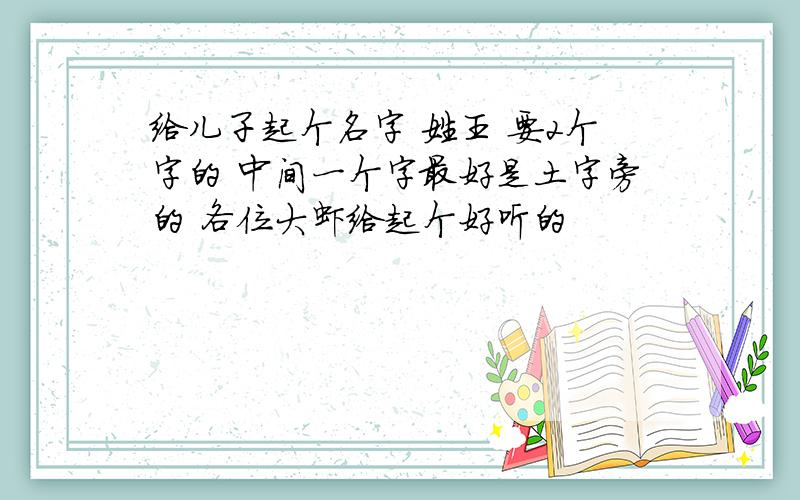 给儿子起个名字 姓王 要2个字的 中间一个字最好是土字旁的 各位大虾给起个好听的