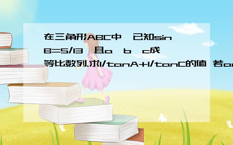 在三角形ABC中,已知sinB=5/13,且a、b、c成等比数列.求1/tanA+1/tanC的值 若ac*cosB=12,求a+c的值