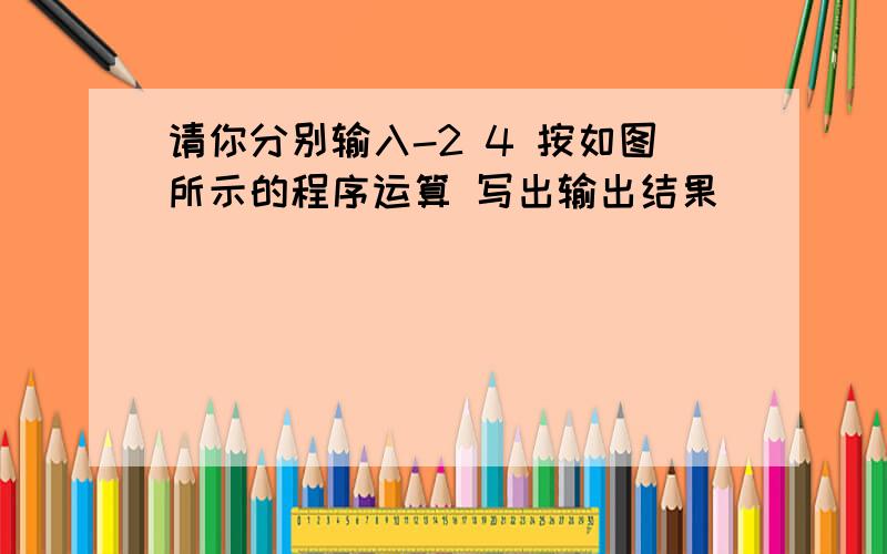 请你分别输入-2 4 按如图所示的程序运算 写出输出结果