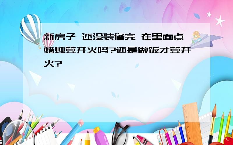 新房子 还没装修完 在里面点蜡烛算开火吗?还是做饭才算开火?