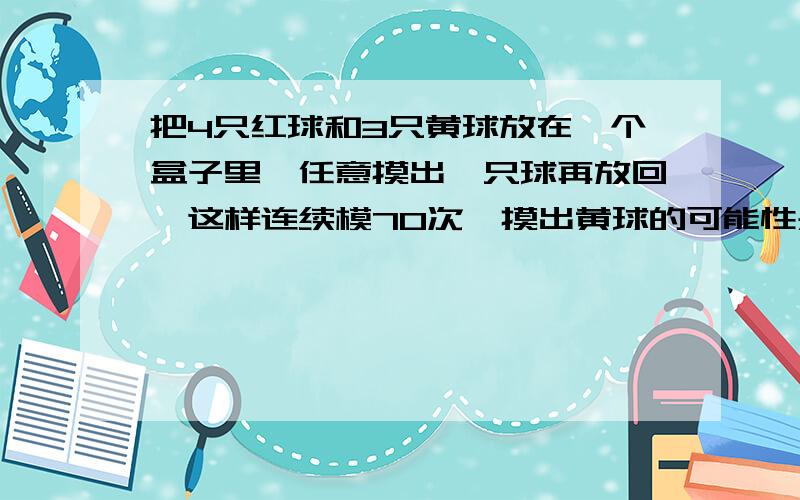 把4只红球和3只黄球放在一个盒子里,任意摸出一只球再放回,这样连续模70次,摸出黄球的可能性是（）,摸出红球的次数大约是（）次.急.