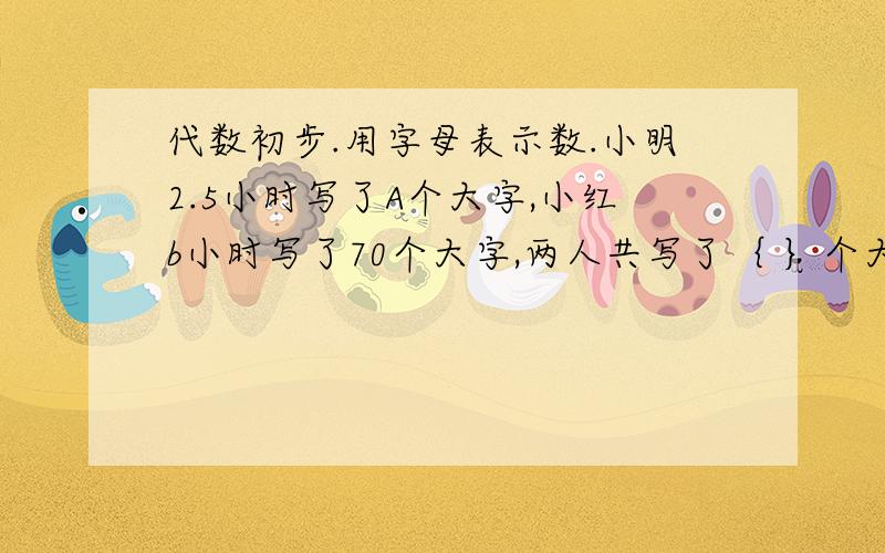 代数初步.用字母表示数.小明2.5小时写了A个大字,小红b小时写了70个大字,两人共写了｛ ｝个大字?b为自然数,与b相邻的两个自然数是｛｝和｛｝,这三个数的和是｛｝.学校买来9个足球,每个a元,