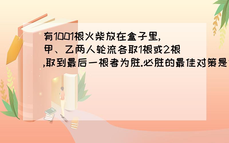 有1001根火柴放在盒子里,甲、乙两人轮流各取1根或2根,取到最后一根者为胜.必胜的最佳对策是什么