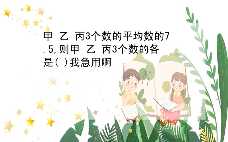 甲 乙 丙3个数的平均数的7.5,则甲 乙 丙3个数的各是( )我急用啊