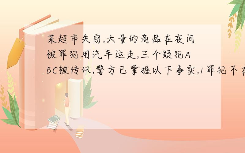 某超市失窃,大量的商品在夜间被罪犯用汽车运走,三个疑犯ABC被传讯,警方已掌握以下事实,1罪犯不在ABC三人之外 2 C作案总有A做从犯 3