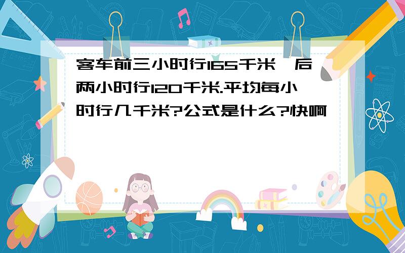 客车前三小时行165千米,后两小时行120千米.平均每小时行几千米?公式是什么?快啊,