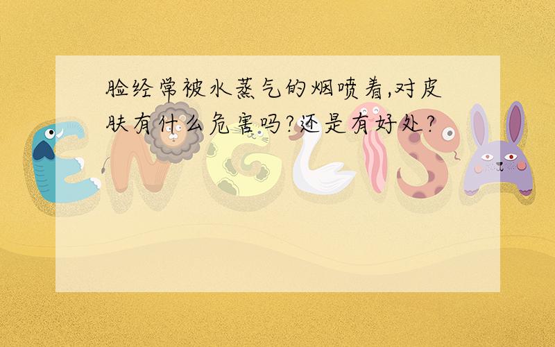 脸经常被水蒸气的烟喷着,对皮肤有什么危害吗?还是有好处?