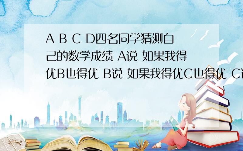 A B C D四名同学猜测自己的数学成绩 A说 如果我得优B也得优 B说 如果我得优C也得优 C说如果我得优D也得优,D说如果我得优A也得优.结果出来后,大家都没有说错,但只有两人得优,谁得了优