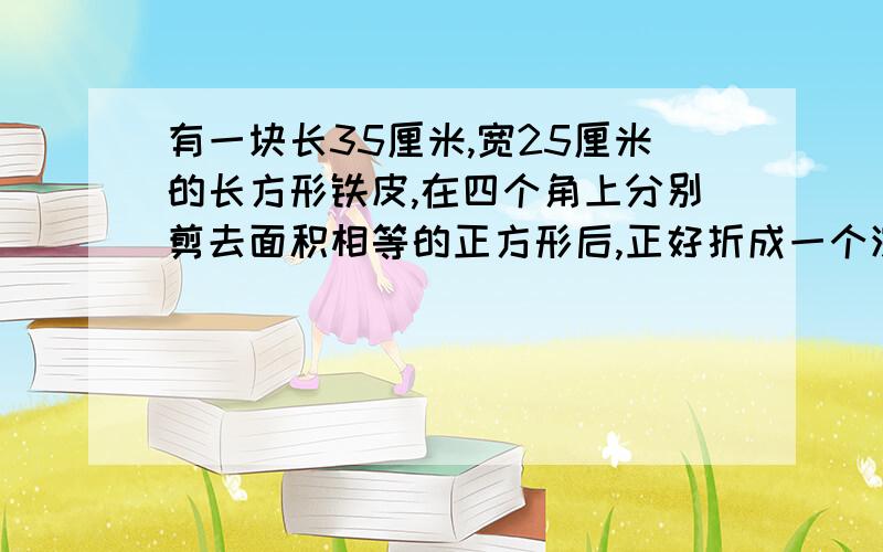 有一块长35厘米,宽25厘米的长方形铁皮,在四个角上分别剪去面积相等的正方形后,正好折成一个深5厘米的无盖铁盒,求这个铁盒的容积.