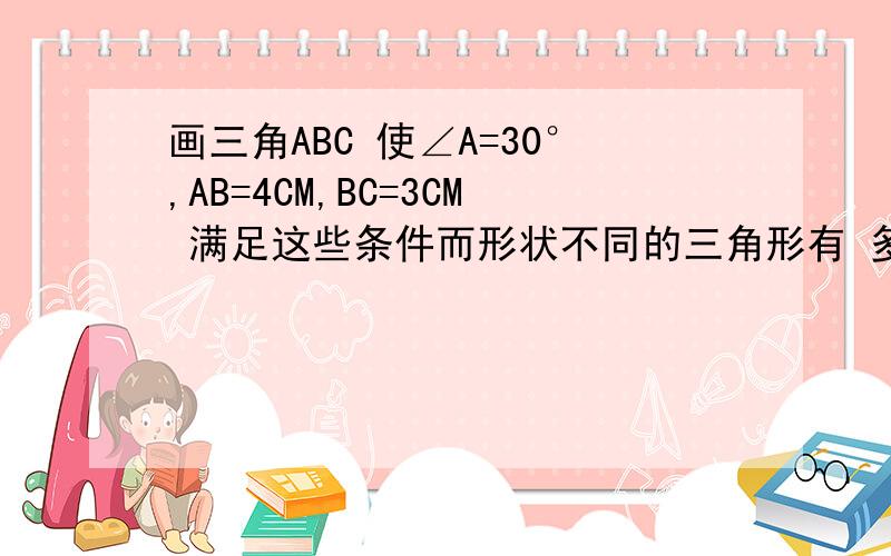 画三角ABC 使∠A=30°,AB=4CM,BC=3CM 满足这些条件而形状不同的三角形有 多少个