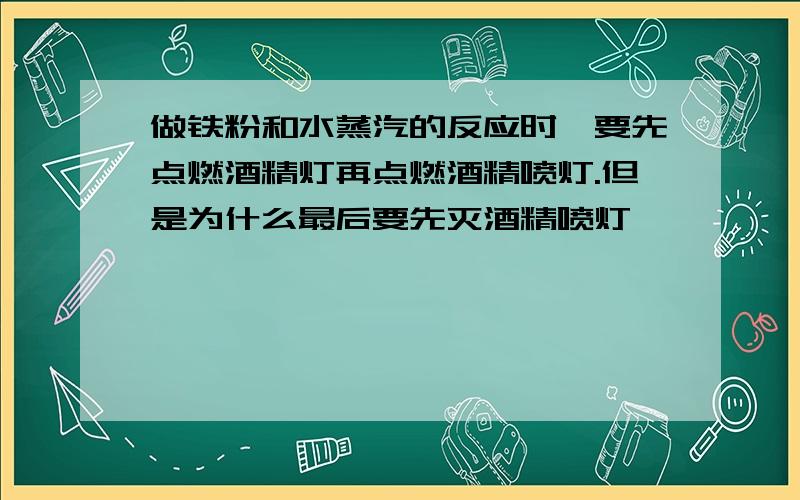 做铁粉和水蒸汽的反应时,要先点燃酒精灯再点燃酒精喷灯.但是为什么最后要先灭酒精喷灯