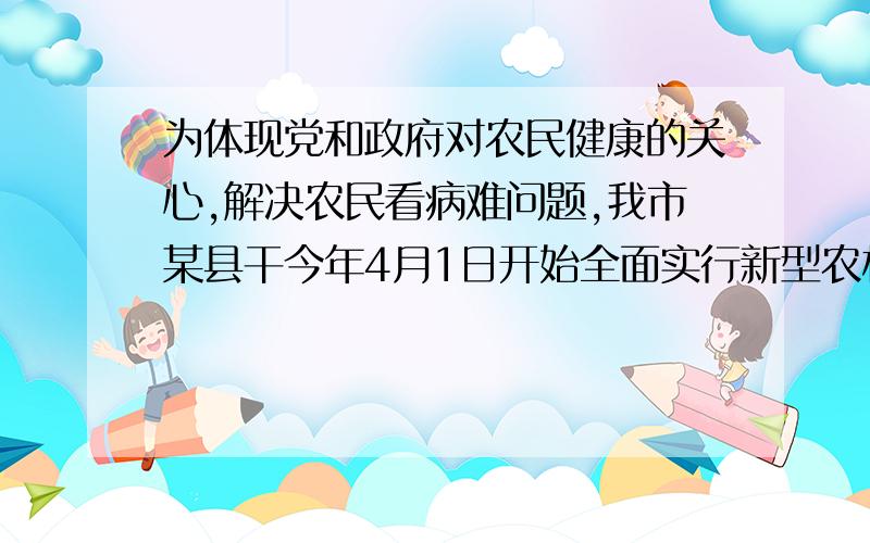 为体现党和政府对农民健康的关心,解决农民看病难问题,我市某县干今年4月1日开始全面实行新型农村合作医疗