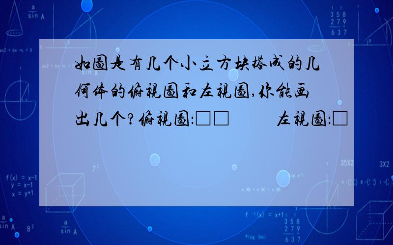 如图是有几个小立方块搭成的几何体的俯视图和左视图,你能画出几个?俯视图：□□          左视图：□              □□                      □□由于图片和我打的不一样,所以我就用文字代替方格