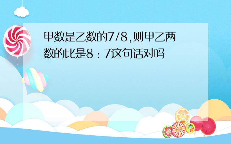 甲数是乙数的7/8,则甲乙两数的比是8：7这句话对吗