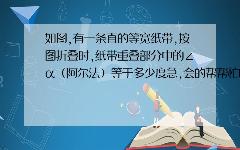 如图,有一条直的等宽纸带,按图折叠时,纸带重叠部分中的∠α（阿尔法）等于多少度急,会的帮帮忙啊!