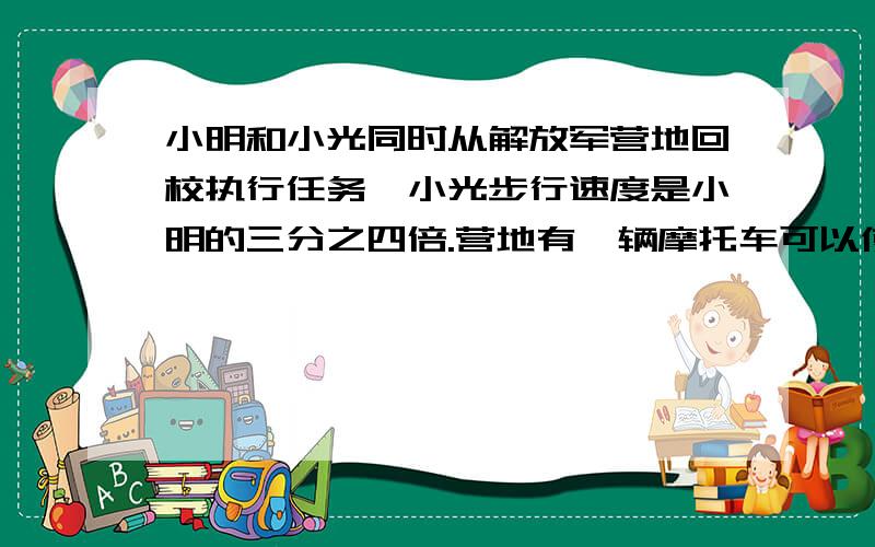 小明和小光同时从解放军营地回校执行任务,小光步行速度是小明的三分之四倍.营地有一辆摩托车可以使用,但只能搭乘一人,他的速度是小明的一十六倍.为了使小明和小光在最短时间内到达,