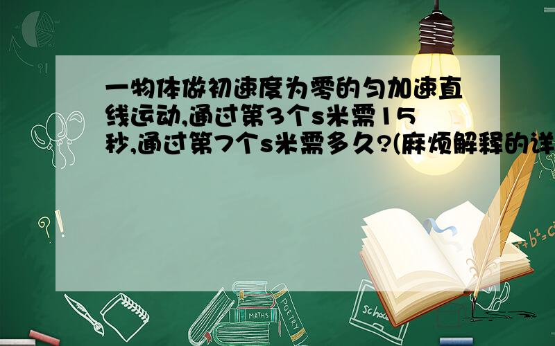 一物体做初速度为零的匀加速直线运动,通过第3个s米需15秒,通过第7个s米需多久?(麻烦解释的详细一点.)