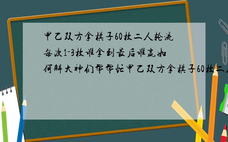 甲乙双方拿棋子60枚二人轮流每次1-3枚谁拿到最后谁赢如何解大神们帮帮忙甲乙双方拿棋子60枚二人轮流拿每次1-3枚谁拿到最后谁赢甲想赢如何解?