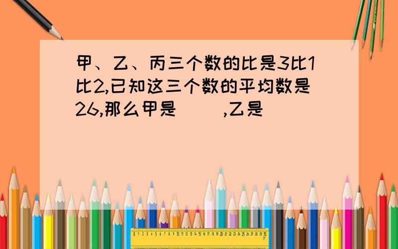 甲、乙、丙三个数的比是3比1比2,已知这三个数的平均数是26,那么甲是( ),乙是( )