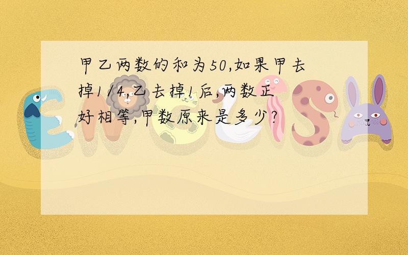 甲乙两数的和为50,如果甲去掉1/4,乙去掉1后,两数正好相等,甲数原来是多少?