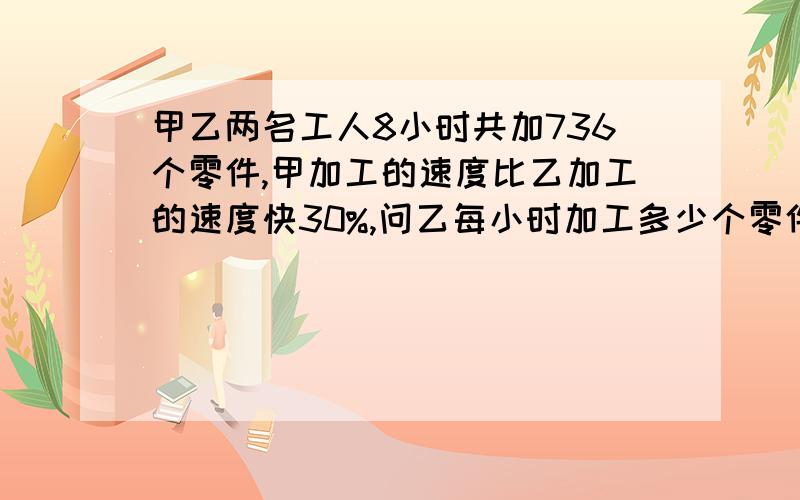 甲乙两名工人8小时共加736个零件,甲加工的速度比乙加工的速度快30%,问乙每小时加工多少个零件?甲乙两名工人8小时共加736个零件,甲加工的速度比乙加工的速度快30%,问乙每小时加工多少个零