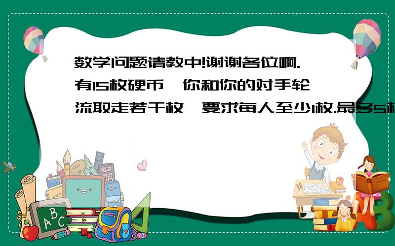 数学问题请教中!谢谢各位啊.有15枚硬币,你和你的对手轮流取走若干枚,要求每人至少1枚.最多5枚.谁拿走最后一枚就算赢家.怎么样取硬币,才能保证一定胜利?  将篮子里的5哥苹果平均分给5哥