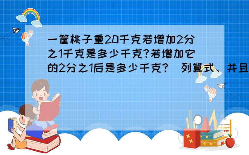 一筐桃子重20千克若增加2分之1千克是多少千克?若增加它的2分之1后是多少千克?（列算式、并且一定要答.如：答,若增加2分之1千克是×××千克.）