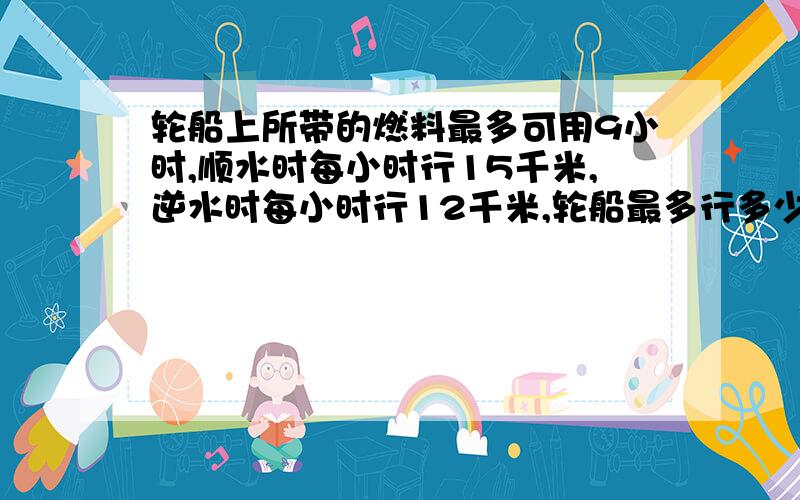 轮船上所带的燃料最多可用9小时,顺水时每小时行15千米,逆水时每小时行12千米,轮船最多行多少千米就要往回开.算术!