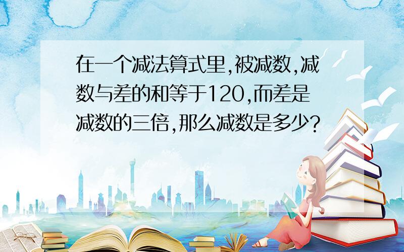 在一个减法算式里,被减数,减数与差的和等于120,而差是减数的三倍,那么减数是多少?