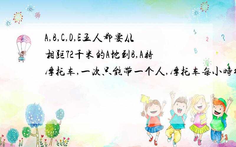 A,B,C,D,E五人都要从相距72千米的A地到B,A骑摩托车,一次只能带一个人,摩托车每小时行45千米,人步行每小时行5千米,如果采用摩托车和步行相结合的办法,5人同时从A地出发,全部到达B地,最快的要