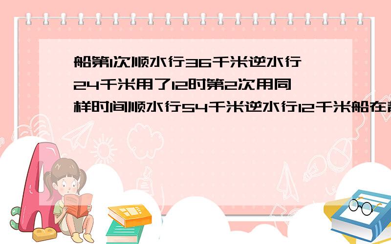 船第1次顺水行36千米逆水行24千米用了12时第2次用同样时间顺水行54千米逆水行12千米船在静和逆的速度各是?