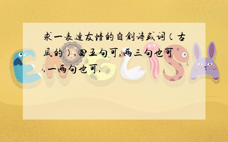 求一表达友情的自创诗或词（古风的）,四五句可,两三句也可,一两句也可,