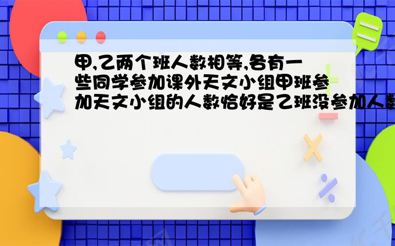 甲,乙两个班人数相等,各有一些同学参加课外天文小组甲班参加天文小组的人数恰好是乙班没参加人数的1/3,乙班参加天文小组的人数是甲班没有参加的人数1/4.问甲班没有参加的人数是乙班没