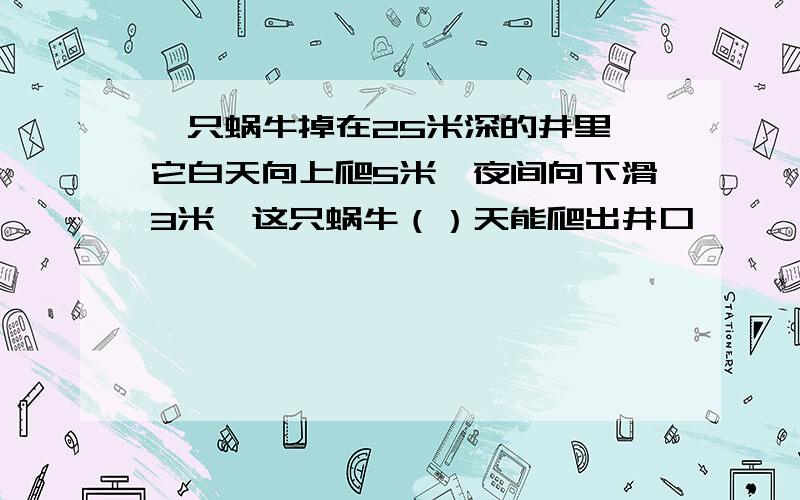 一只蜗牛掉在25米深的井里,它白天向上爬5米,夜间向下滑3米,这只蜗牛（）天能爬出井口