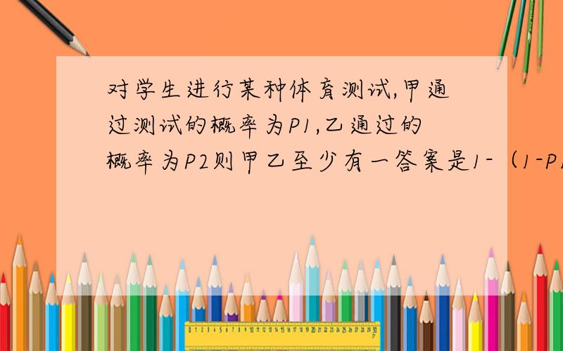 对学生进行某种体育测试,甲通过测试的概率为P1,乙通过的概率为P2则甲乙至少有一答案是1-（1-P1)*(1-P2),但是怎么得出来的呀?（1-P1)*(1-P2)是什么意思