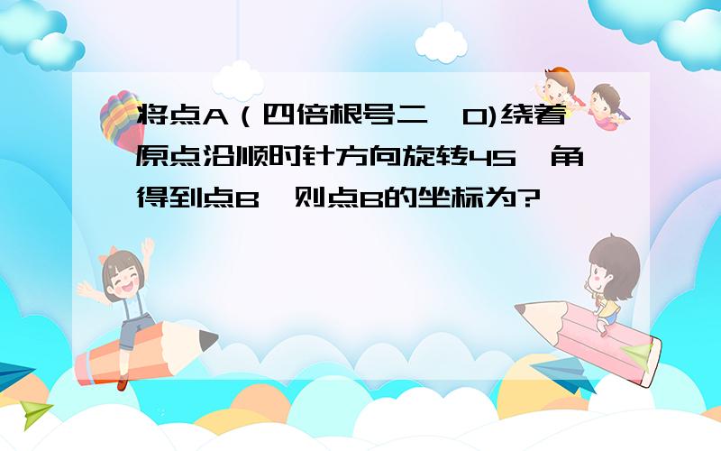 将点A（四倍根号二,0)绕着原点沿顺时针方向旋转45°角得到点B,则点B的坐标为?